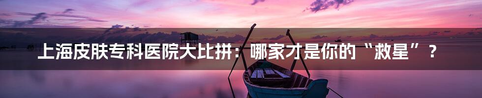 上海皮肤专科医院大比拼:哪家才是你的“救星”?