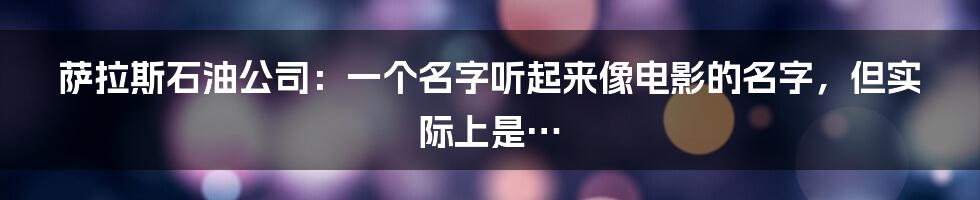 萨拉斯石油公司:一个名字听起来像电影的名字,但实际上是…