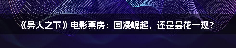 《异人之下》电影票房:国漫崛起,还是昙花一现?