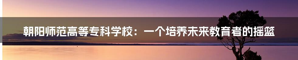 朝阳师范高等专科学校:一个培养未来教育者的摇篮