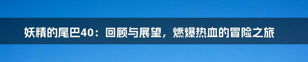 妖精的尾巴40:回顾与展望,燃爆热血的冒险之旅
