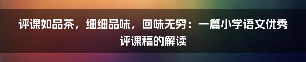 评课如品茶,细细品味,回味无穷:一篇小学语文优秀评课稿的解读