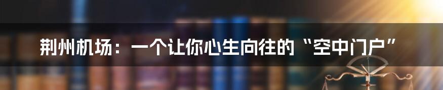 荆州机场:一个让你心生向往的“空中门户”