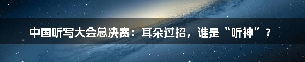 中国听写大会总决赛:耳朵过招,谁是“听神”?