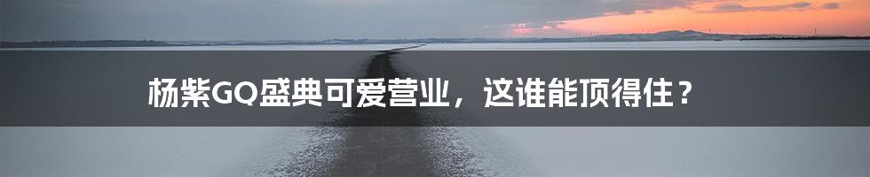 杨紫GQ盛典可爱营业,这谁能顶得住?