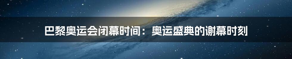 巴黎奥运会闭幕时间:奥运盛典的谢幕时刻