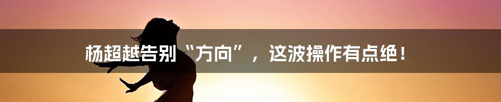 杨超越告别“方向”,这波操作有点绝!