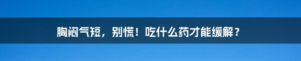 胸闷气短,别慌!吃什么药才能缓解?