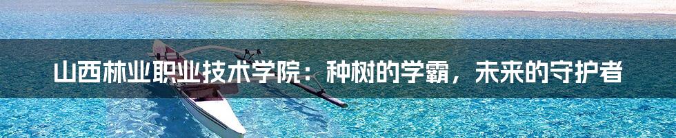 山西林业职业技术学院:种树的学霸,未来的守护者