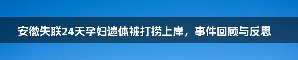 安徽失联24天孕妇遗体被打捞上岸,事件回顾与反思