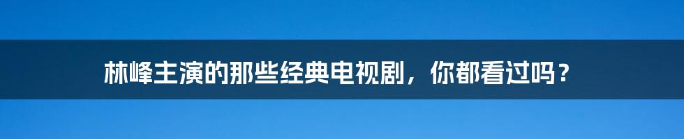 林峰主演的那些经典电视剧,你都看过吗?
