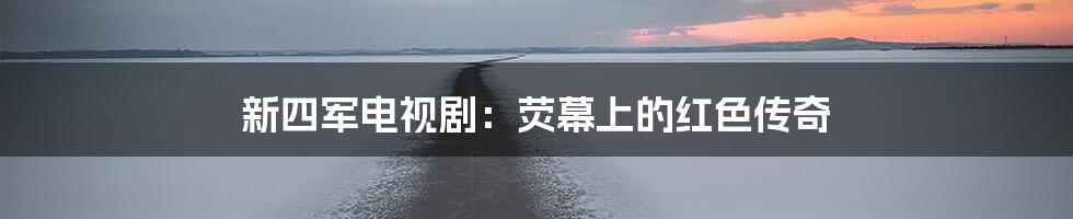 新四军电视剧:荧幕上的红色传奇
