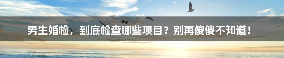 男生婚检,到底检查哪些项目?别再傻傻不知道!