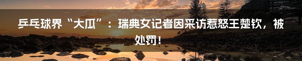 乒乓球界“大瓜”:瑞典女记者因采访惹怒王楚钦,被处罚!