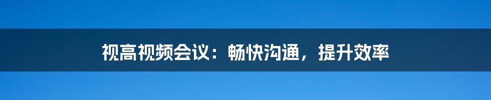 视高视频会议:畅快沟通,提升效率