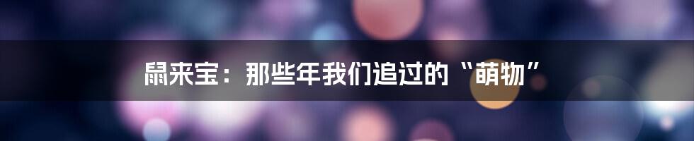 鼠来宝:那些年我们追过的“萌物”