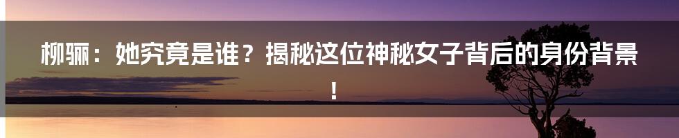 柳骊:她究竟是谁?揭秘这位神秘女子背后的身份背景!