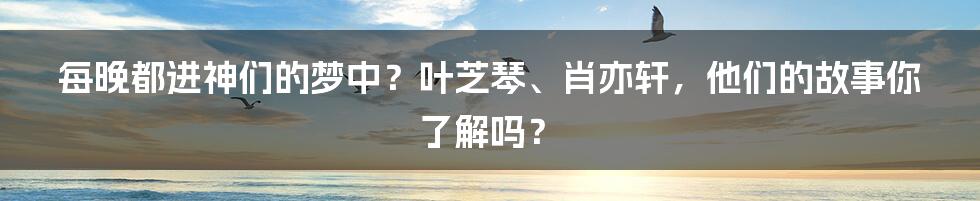 每晚都进神们的梦中?叶芝琴、肖亦轩,他们的故事你了解吗?