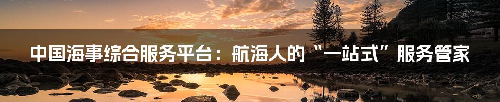 中国海事综合服务平台:航海人的“一站式”服务管家