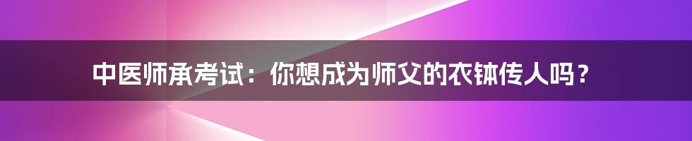 中医师承考试:你想成为师父的衣钵传人吗?