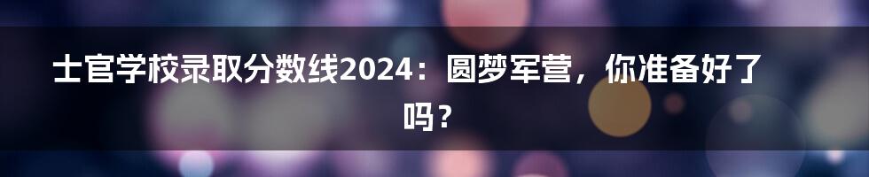 士官学校录取分数线2024:圆梦军营,你准备好了吗?