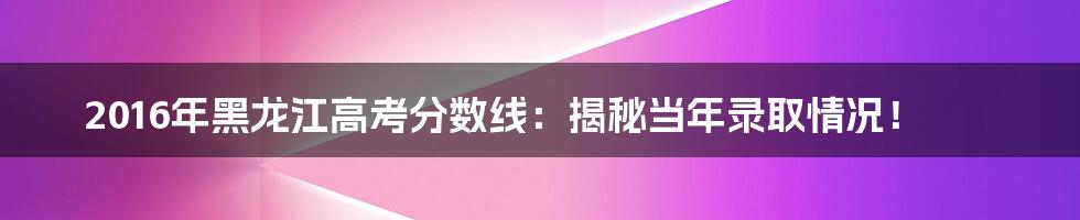2016年黑龙江高考分数线:揭秘当年录取情况!