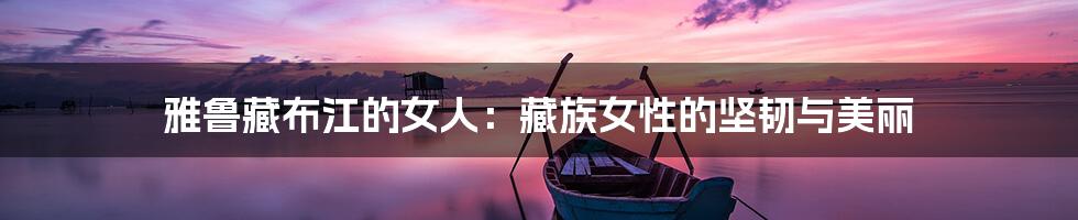 雅鲁藏布江的女人:藏族女性的坚韧与美丽