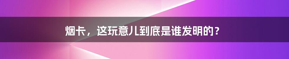 烟卡,这玩意儿到底是谁发明的?