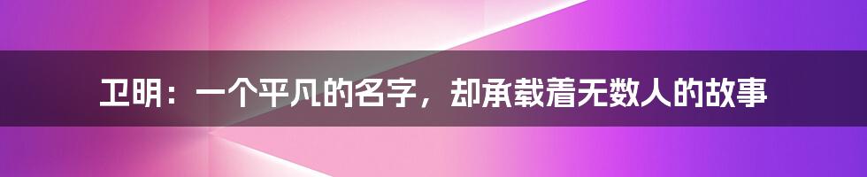 卫明:一个平凡的名字,却承载着无数人的故事