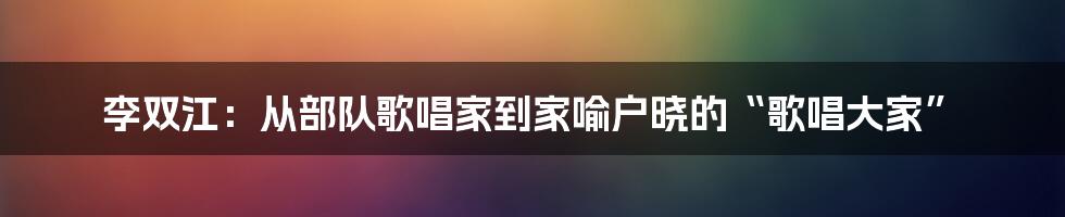 李双江:从部队歌唱家到家喻户晓的“歌唱大家”
