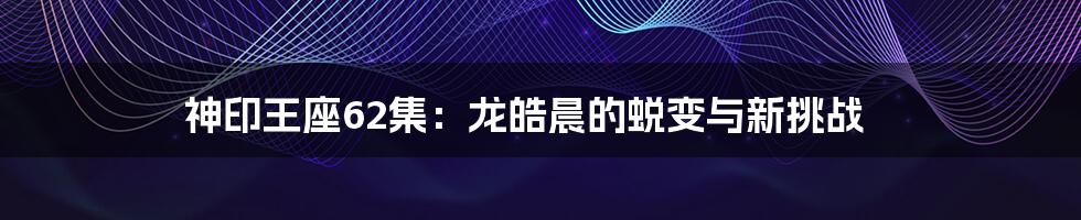 神印王座62集:龙皓晨的蜕变与新挑战