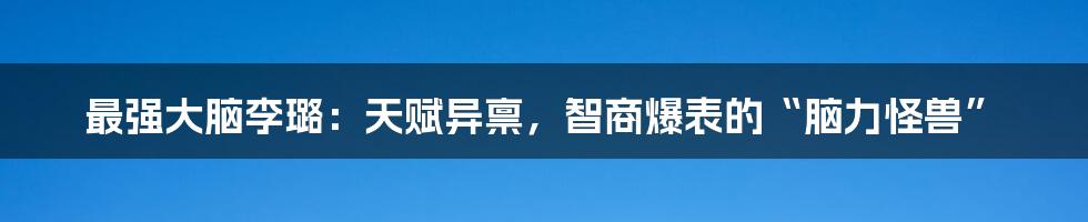 最强大脑李璐:天赋异禀,智商爆表的“脑力怪兽”