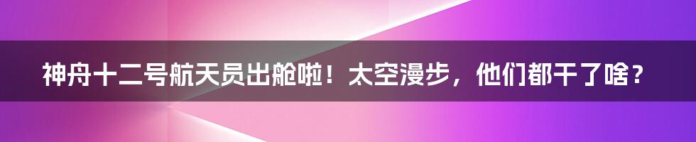 神舟十二号航天员出舱啦!太空漫步,他们都干了啥?