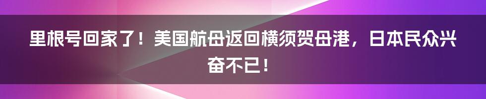 里根号回家了!美国航母返回横须贺母港,日本民众兴奋不已!
