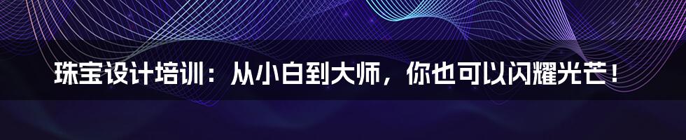珠宝设计培训：从小白到大师，你也可以闪耀光芒！