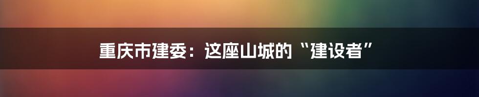 重庆市建委:这座山城的“建设者”