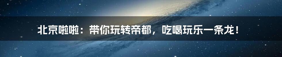 北京啦啦:带你玩转帝都,吃喝玩乐一条龙!