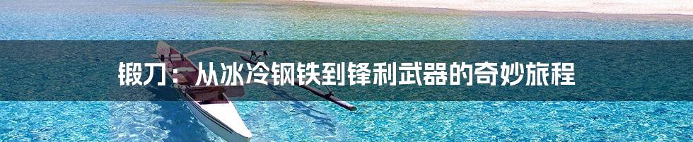 锻刀:从冰冷钢铁到锋利武器的奇妙旅程