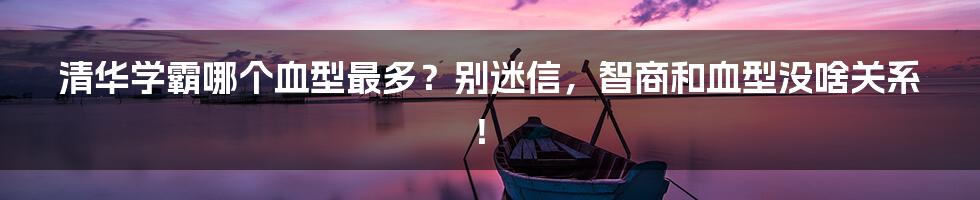 清华学霸哪个血型最多?别迷信,智商和血型没啥关系!