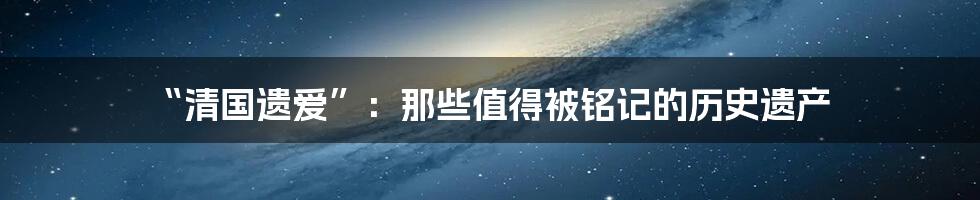 “清国遗爱”:那些值得被铭记的历史遗产