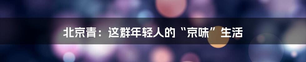 北京青:这群年轻人的“京味”生活