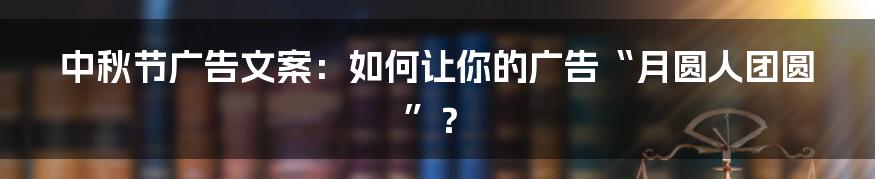 中秋节广告文案:如何让你的广告“月圆人团圆”?