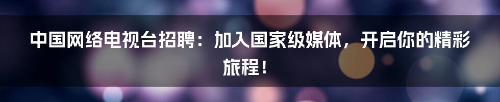 中国网络电视台招聘:加入国家级媒体,开启你的精彩旅程!
