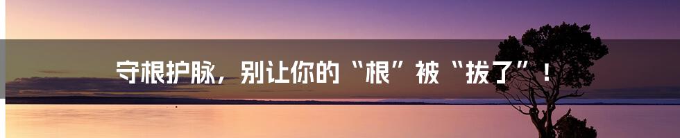 守根护脉,别让你的“根”被“拔了”!