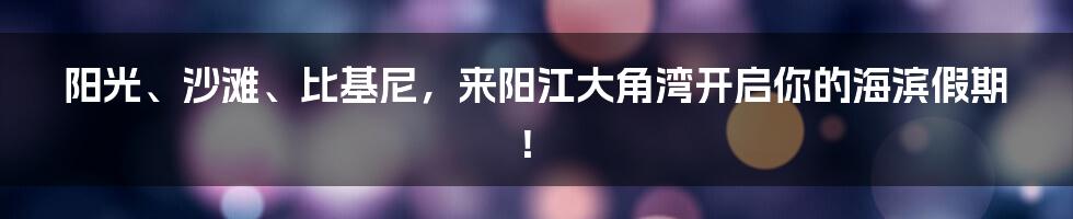 阳光、沙滩、比基尼,来阳江大角湾开启你的海滨假期!
