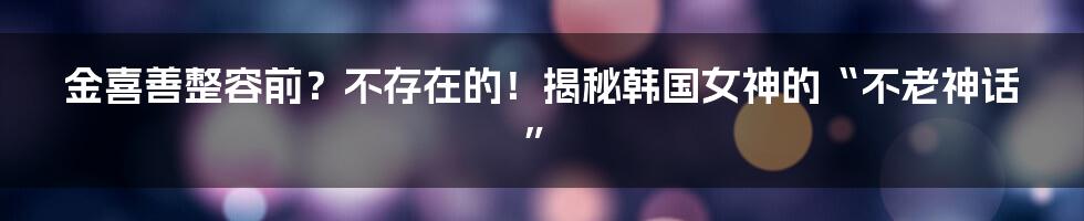 金喜善整容前?不存在的!揭秘韩国女神的“不老神话”