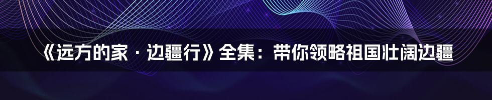 《远方的家·边疆行》全集:带你领略祖国壮阔边疆