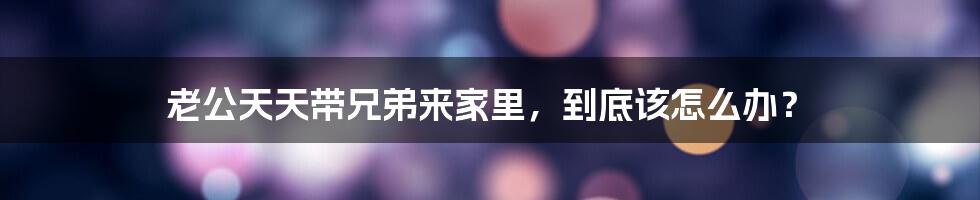 老公天天带兄弟来家里,到底该怎么办?