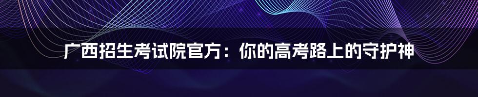 广西招生考试院官方:你的高考路上的守护神