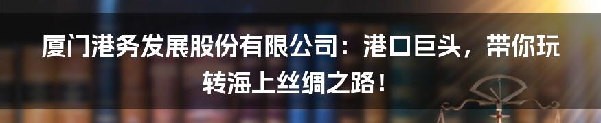 厦门港务发展股份有限公司:港口巨头,带你玩转海上丝绸之路!